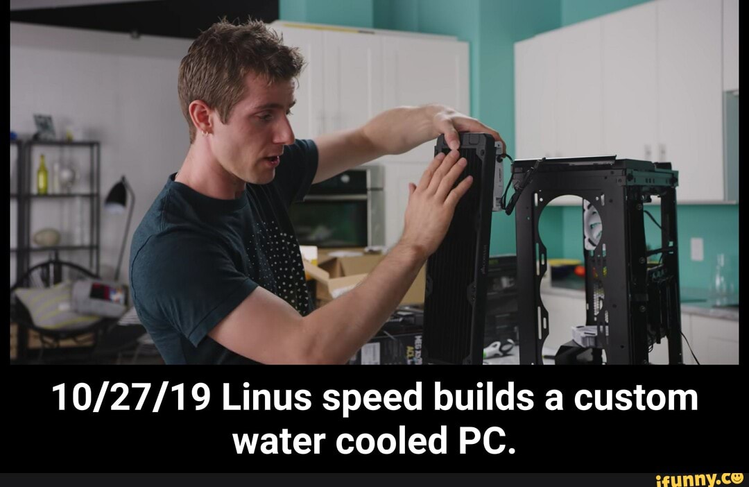 10/27/19 Linus speed builds a custom water cooled PC. iFunny