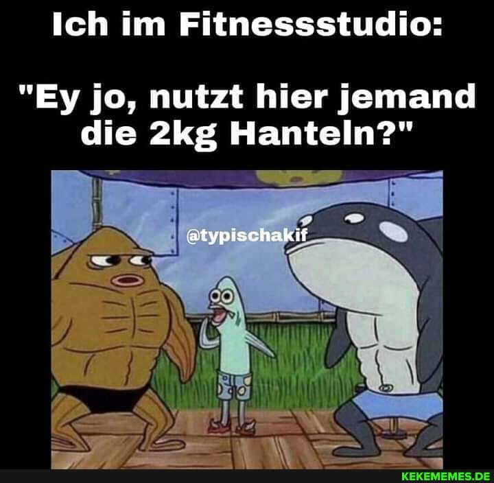 Ich im Fitnessstudio:
"Ey jo, nutzt hier jemand die Hanteln?"
atypischakif