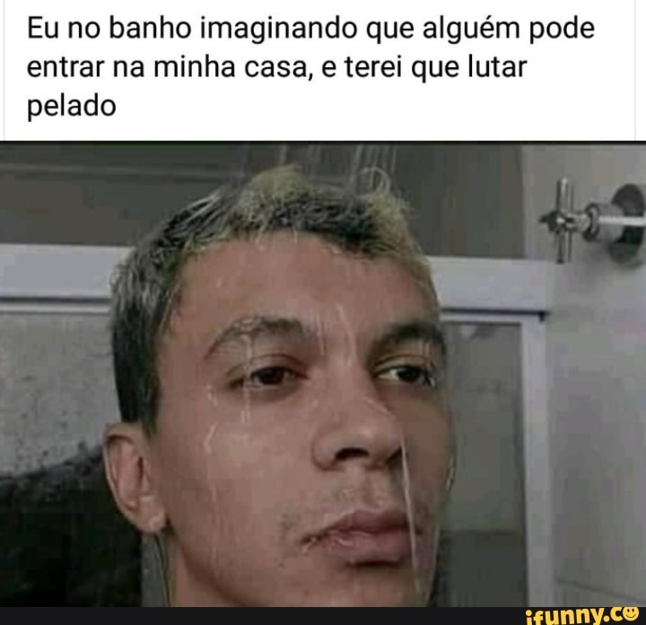 Eu no banho imaginando que alguém pode
entrar na minha casa, e terei que lutar
pelado