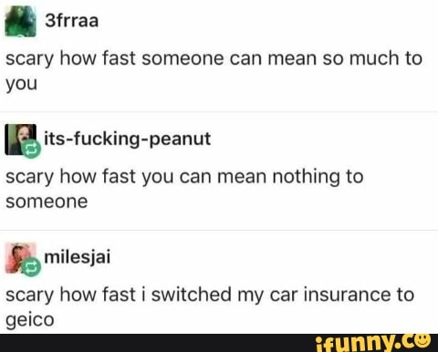 scary how fast someone can mean so much to
you
scary how fast you can mean nothing to
someone
Se
scary how fast i switched my car insurance to
geico