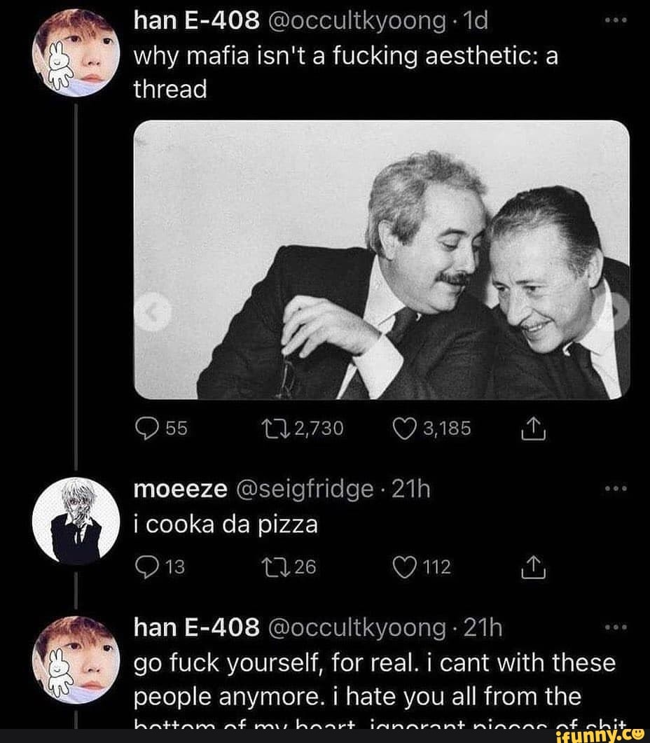 han E-408 @occultkyoong- id why mafia isn't a fucking aesthetic: a
thread
2,730
moeeze @seigfridge i cooka da pizza
han E-408 @occultkyoong- go fuck yourself, for real. i cant with these people anymore. i hate you all from the
miss hanrt amrarnmt nmiAannn nt pbit