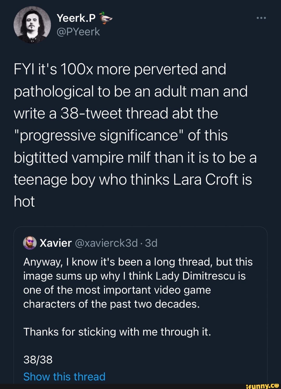 Yeerk.P @PYeerk
FYI it's 1OOx more perverted and pathological to be an adult man and write a 38-tweet thread abt the
"progressive significance" of this bigtitted vampire milf than it is to be a teenage boy who thinks Lara Croft is hot
Xavier @xavierck3d -
Anyway, I know it's been a long thread, but this image sums up why I think Lady Dimitrescu is one of the most important video game characters of the past two decades.
Thanks for sticking with me through it.
Show this thread