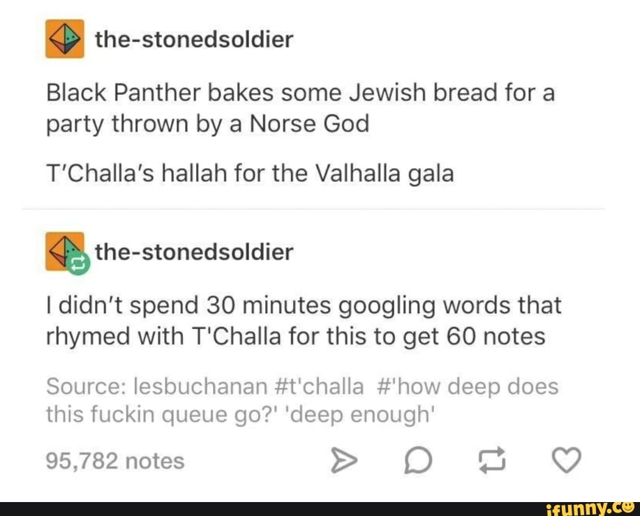 the-stonedsoldier
Black Panther bakes some Jewish bread for a
party thrown by a Norse God
T'Challa's hallah for the Valhalla gala
KB) the-stonedsoldier
I didn't spend 30 minutes googling words that
rhymed with T'Challa for this to get 60 notes
Source: lesbuchanan #t'challa #'how deep does
this fuckin queue go?' 'deep enough'