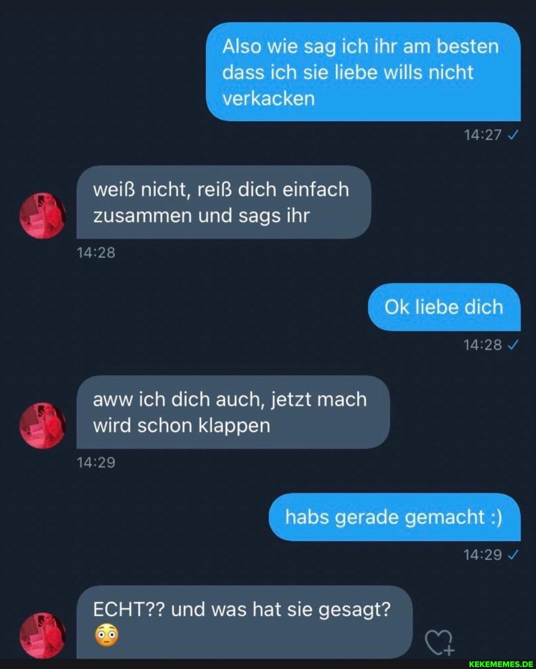 Also wie sag ich ihr am besten dass ich sie liebe wills nicht verkacken
weiß nicht, reiß dich einfach zusammen und sags ihr
Ok liebe dich
aww ich dich auch, jetzt mach wird schon klappen
habs gerade gemacht
ECHT?? und was hat sie gesagt?