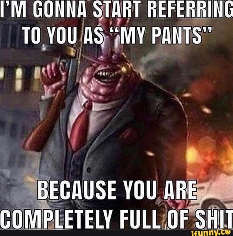 M GONNA START REFERRING TO YOU AS "MY PANTS"
We
BEGAUSE YOU ARE COMPLETELY FULL GF SHIT