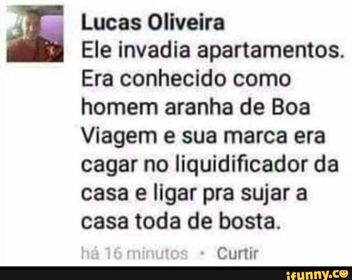 Lucas Oliveira
Ele invadia apartamentos.
Era conhecido como homem aranha de Boa
Viagem e sua marca era cagar no liquidificador da casa e ligar pra sujar a casa toda de bosta.
Curtir