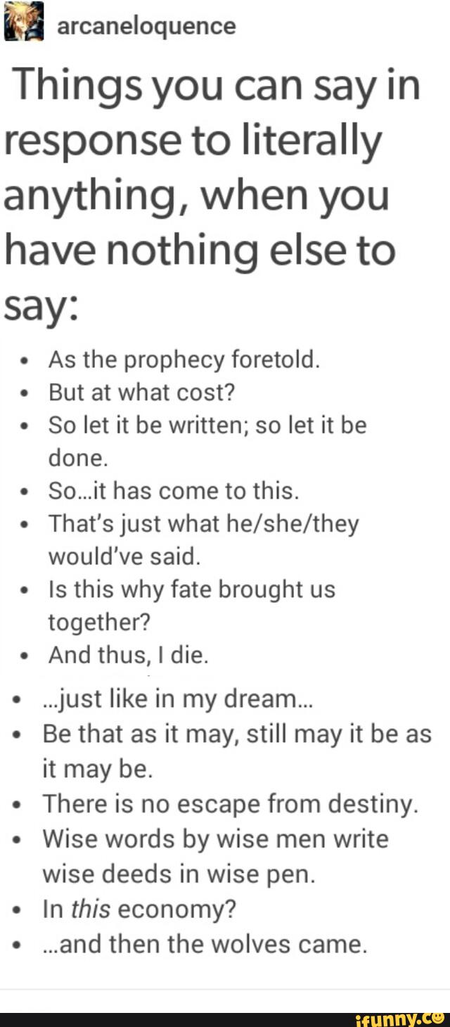 Things you can say in
response to literally
anything, when you
have nothing else to
say:
o
As the prophecy foretold
But at what cost?
So let it be written; so let it be
done.
So...it has come to this.
That's just what he/she/they
would've said.
Is this why fate brought us
together?
And thus, I die.
...just like in my dream...
Be that as it may, still may it be as
it may be.
There is no escape from destiny.
Wise words by wise men write
wise deeds in wise pen.