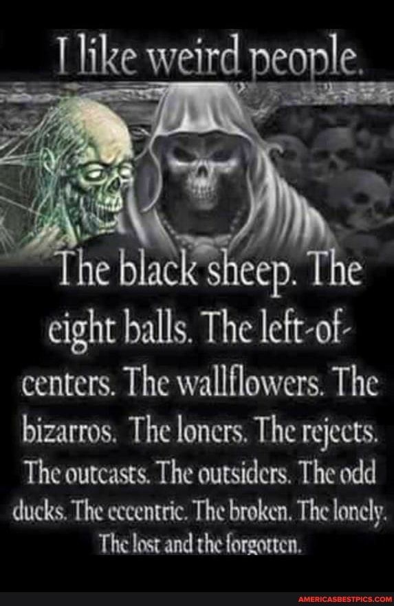 ike weird people,
The black sheep. sh The
eight balls. The lett-of-
centers. The wallflowers. The bizarros. The loners. The rejects.
The outcasts. The outsiders. The odd
ducks, The eccentric. The broken. The lonely.
The lost and the forgotten.