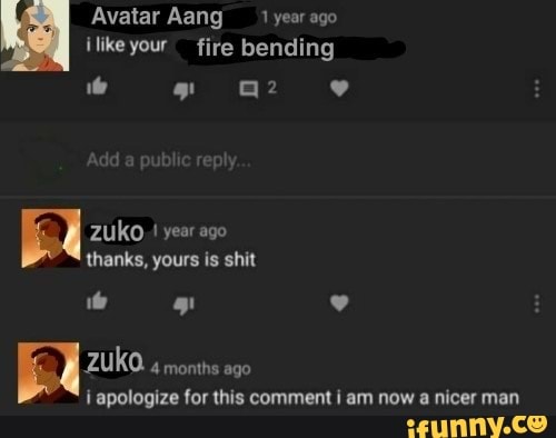 Mm
Avatar Aang 1 year ago
À
¡like your fire bending
ha Zuko
I
year ago
thanks, yours is shit
ZUKO
4 months ago
i apologize for this comment i am now a nicer man