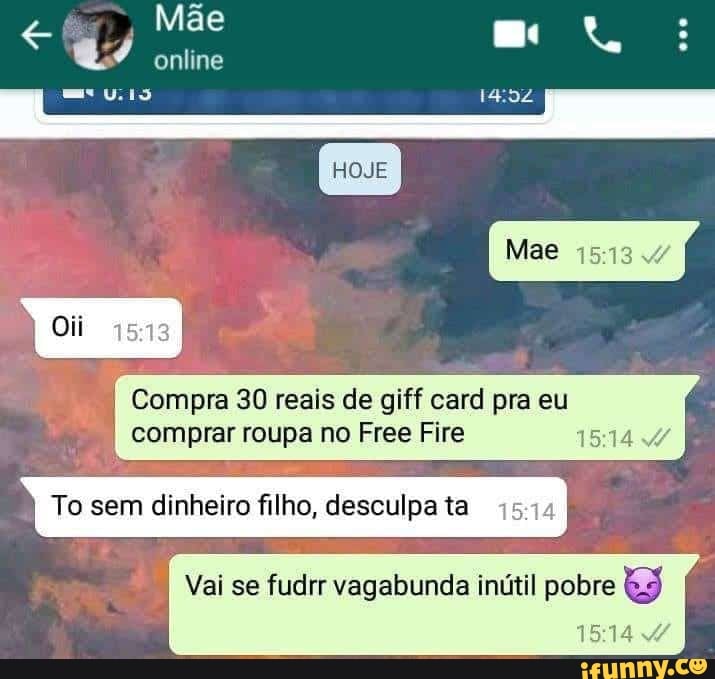 Mãe q/ online me ta
HOJE
Mae
Compra 30 reais de giff card pra eu comprar roupa no Free Fira
To sem dinheiro filho, desculpa ta
Vai se fudrr vagabunda inútil pobre