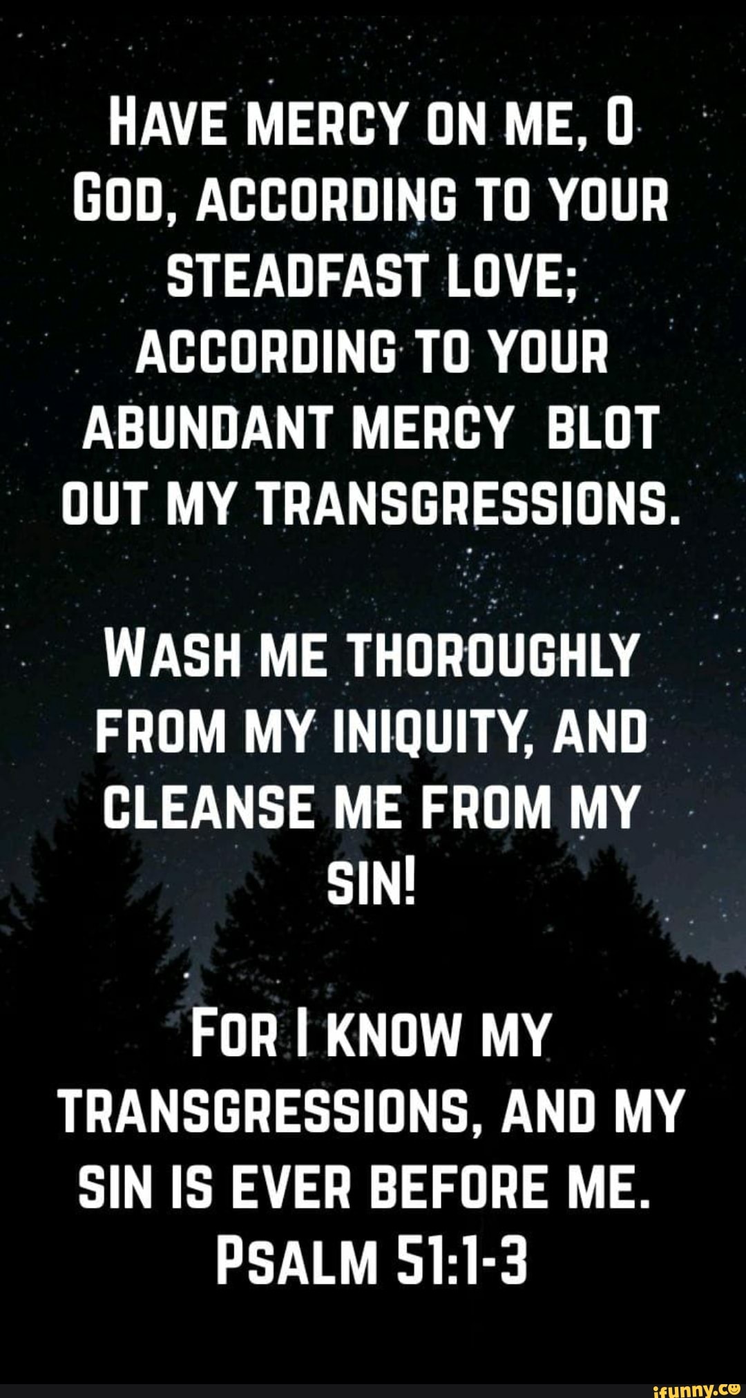 HAVE MERCY ON ME,
GOD, ACCORDING TO YOUR STEADFAST STEADEAST LOVE;
ACCORDING TO YOUR ABUNDANT MERCY BLOT OUT MY TRANSGRESSIONS.
WASH ME THOROUGHLY
FROM MY INIQUITY, AND
CLEANSE ME FROM MY SIN!
FOR I KNOW MY TRANSGRESSIONS, AND MY SIN IS EVER BEFORE ME.
PSALM