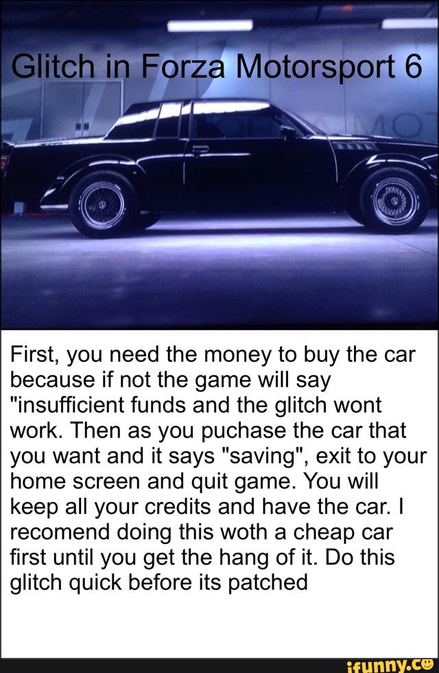 First, you need the money to buy the car
because if not the game will say
"insufficient funds and the glitch wont
work. Then as you puchase the car that
you want and it says "saving", exit to your
home screen and quit game. You will
keep all your credits and have the car. I
recomend doing this woth a cheap car
first until you get the hang of it. Do this
glitch quick before its patched