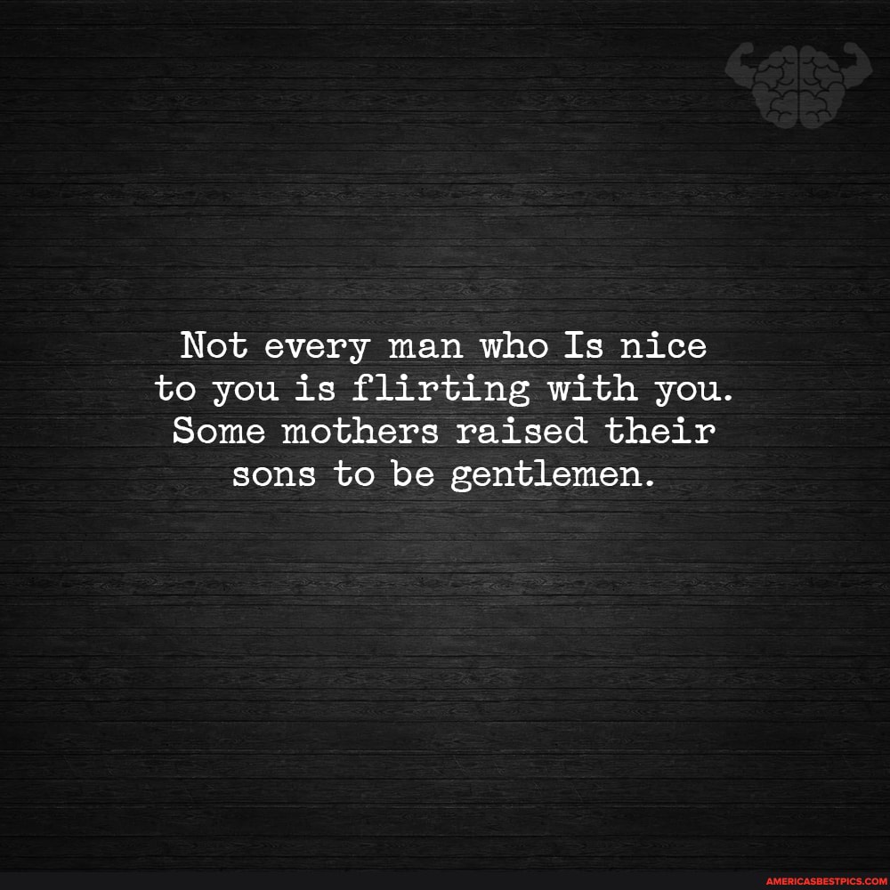 Not every man who Is nice to you is flirting with you.
Some mothers raised their sons to be gentlemen.
