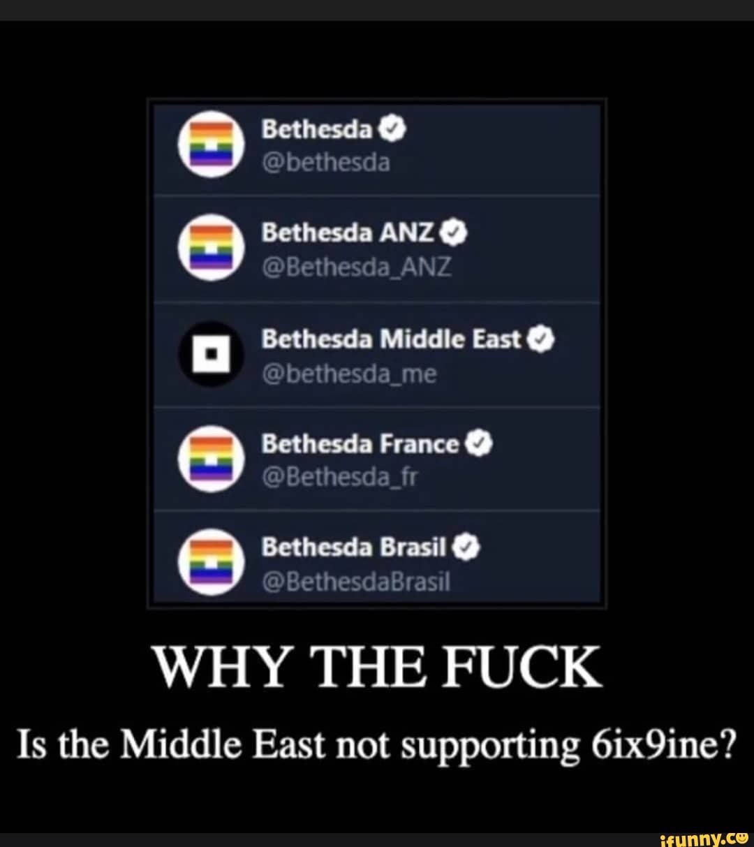 Bethesda @
@bethesda
Bethesda ANZ @
"Bethesda_ANZ
Bethesda Middle East @
@bethesda_me
Bethesda France @
@Bethesda_fr
Bethesda Brasil @
WHY THE FUCK
Is the Middle East not supporting 6ix9ine?