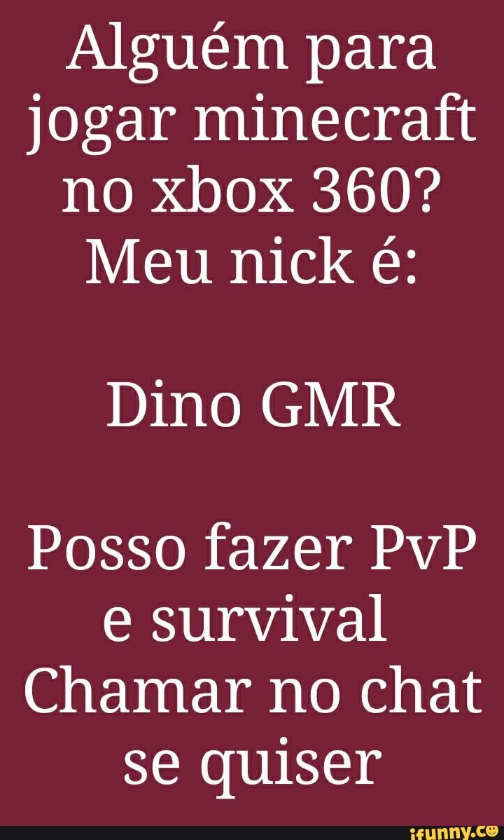 Alguém para jogar minecraft no xbox 360?
Meu nick é:
Dino GMR
Posso fazer PvP survival
Chamar no chat se quiser