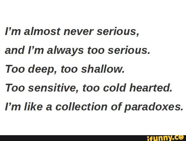 I’m almost never serious,
and I’m always too serious.
Too deep, too shallow.
Too sensitive, too cold hearted.
I'm like a collection of paradoxes.