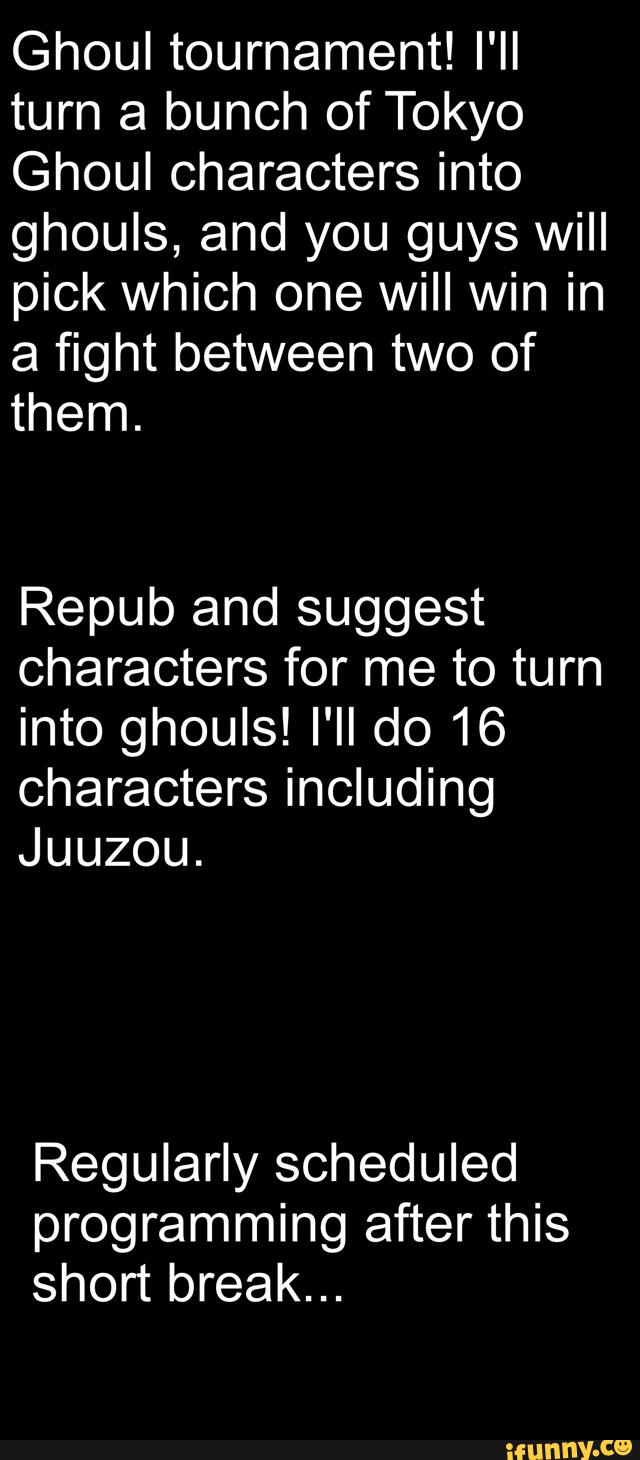 Ghoul tournament! I'II
turn a bunch of Tokyo
Ghoul characters into
ghouls, and you guys will
pick which one will win in
a fight between two of
them.
Repub and suggest
characters for me to turn
into ghouls! I'II do 16
characters including
Juuzou.
Regularly scheduled
programming after this
short break...