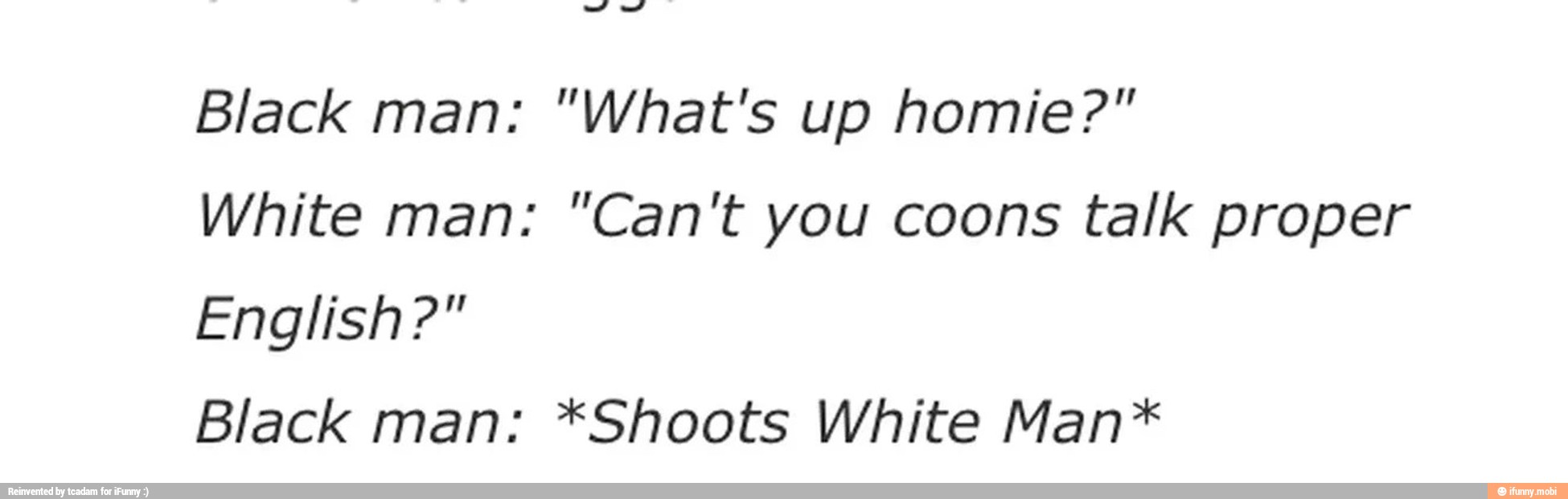 Black man: "What's up homie?"
White man: "Can't you coons talk proper
English?"
Black man: *Shoots White Man
