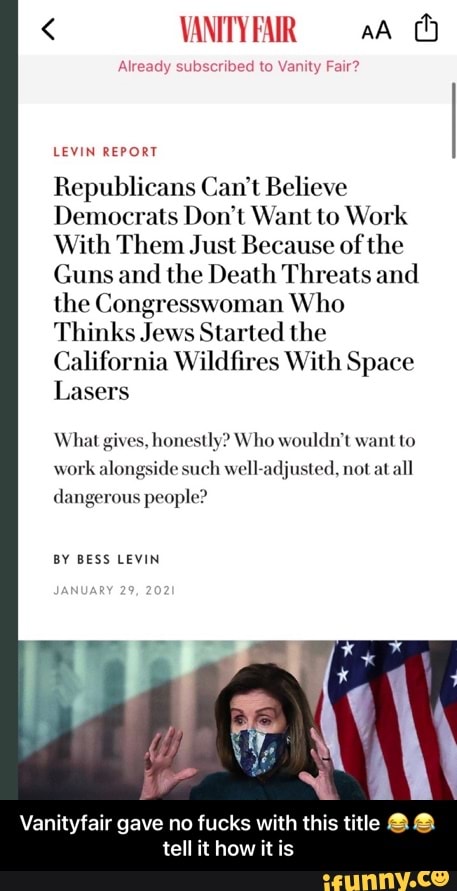 < VANITYFAR aA
Already subscribed to Vanity Fair?
LEVIN REPORT
Republicans Can't Believe
Democrats Don't Want to Work
With Them Just Because of the
Guns and the Death Threats and the Congresswoman Who
Thinks Jews Started the
California Wildfires With Space
Lasers
What gives, honestly? Who wouldn't want to
work alongside such well-adjusted, not at all
dangerous people?
BY BESS LEVIN
Le
Vanityfair gave no no fucks with this title tell it how it is - Vanityfair gave no fucks with this title ๐๐tell it how it is