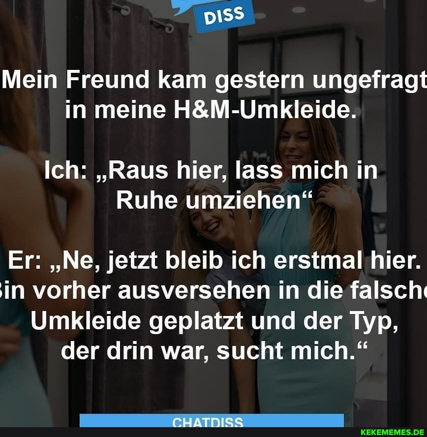 Mein Freund kam gestern ungefragt in meine
Ich: "Raus hier, lass mich in
Ruhe umziehen"
Er: "Ne, jetzt bleib ich erstmal hier.
in vorher ausversehen in die falsch:
Umkleide geplatzt und der Typ, der drin war, sucht mich."
