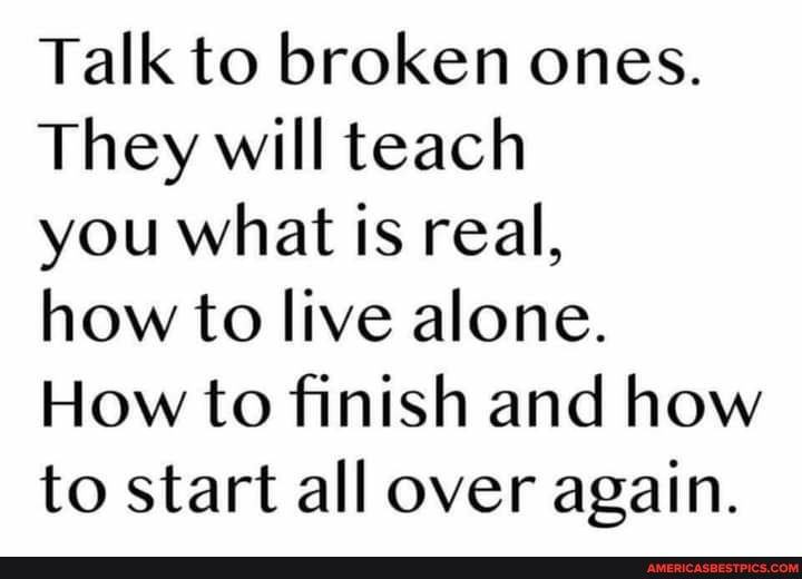 Talk to broken ones.
They will teach
you what is real,
how to live alone.
How to finish and how to start all over again.
