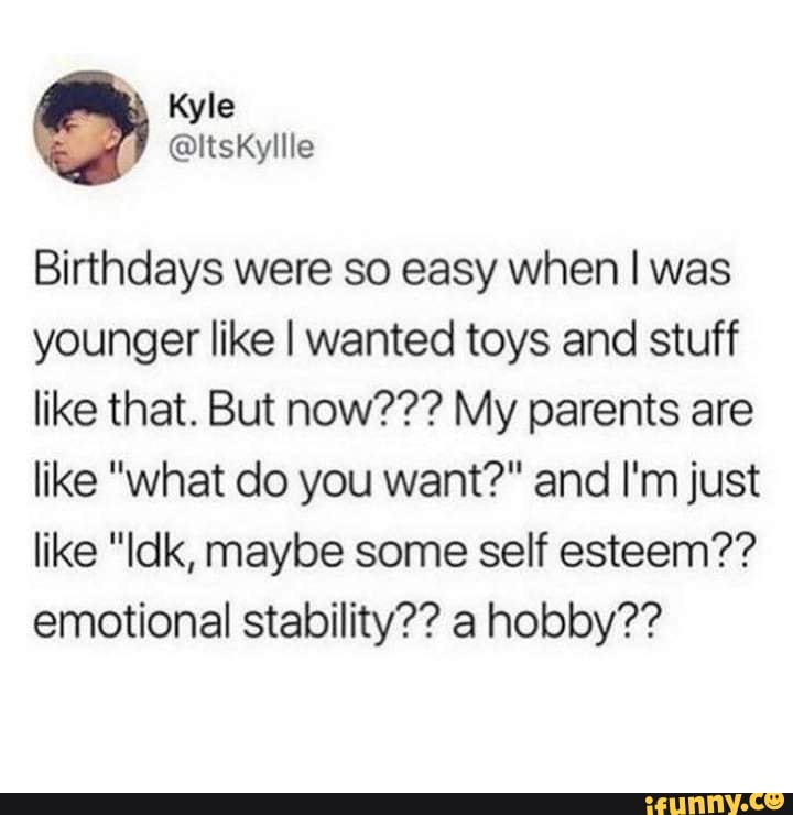 Birthdays were so easy when I was
younger like I wanted toys and stuff
like that. But now??? My parents are
like "what do you want?" and I'm just
like "Idk, maybe some self esteem??
emotional stability?? a hobby??