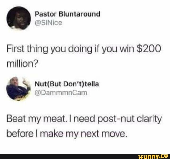 First thing you doing if you win $200 million?
Beat my meat. I need post-nut clarity before I make my next move.