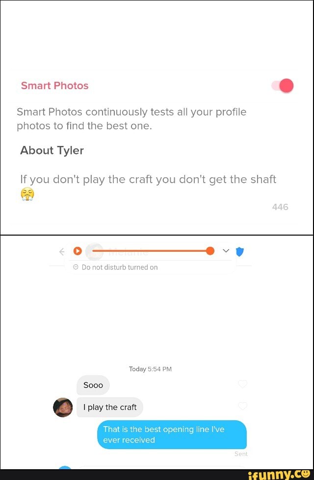 Smart Photos
Smart Photos continuously tests all your profile
photos to find the best one.
About Tyler
If you don't play the craft you don't get the shaft
9 Do not disturb turned on
Today 5:54 PM
That
is
the best opening line I've
ever received