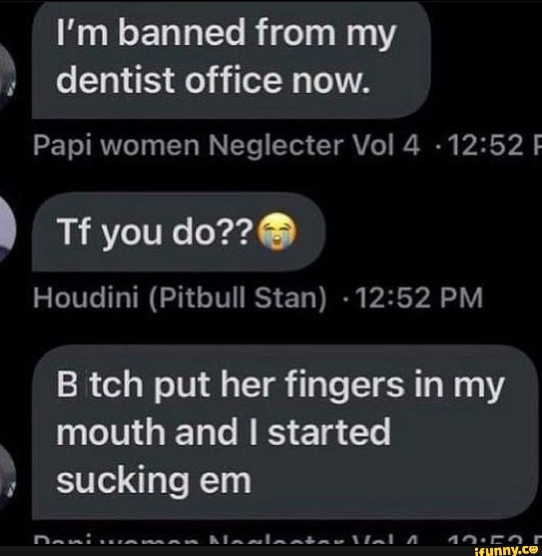 I'm banned from my dentist office now.
Papi women Neglecter Vol 4 - F
you do??
Houdini (Pitbull Stan) PM
B tch put her fingers in my mouth and I started sucking em
Ala