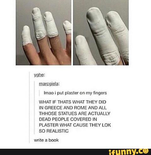 Imno I pm pmmou my rumor:
WHAT IF THAYS WHAT THEY mn
IN GREECE AND ROME AND ALL
YHHDSE SYA'UES ARE ACTUALLY
DEAD PEOPLE COVERED IN
PLASTEH WHAT CAUSE THEY LoK
so REALISTIC
wma- book
