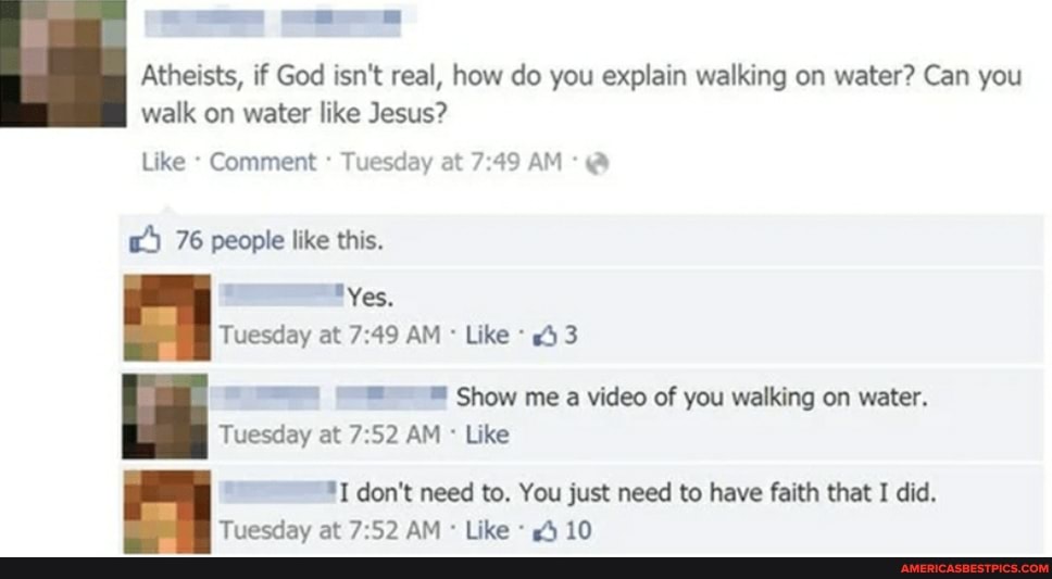 Atheists, if God isn't real, how do you explain walking on water? Can you walk on water like Jesus?
Like Comment Tuesday at AM @
w) 76 people like this.
"Yes.
Tuesday at AM Like 43
Show me a video of you walking on water.
Tuesday at AM Like
don't need to. You just need to have faith that I did.
Tuesday at AM Like 10