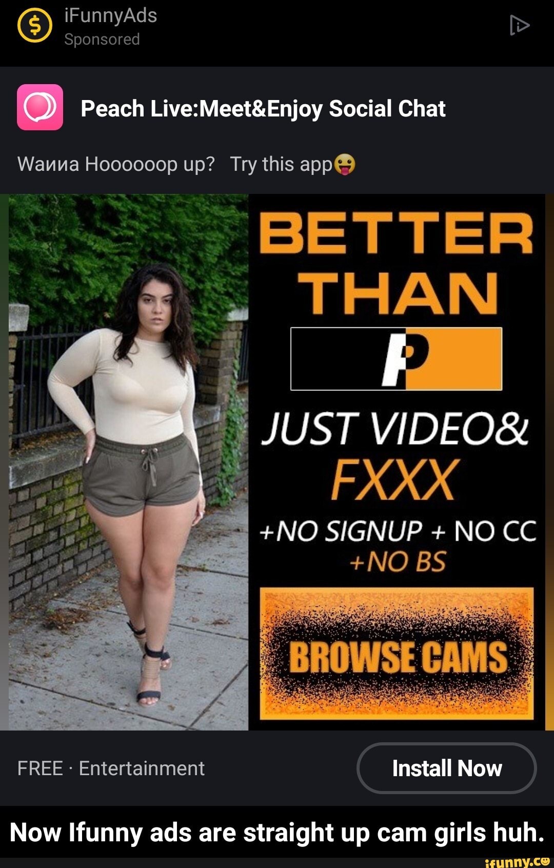 G) iF Sponsored Ad
Peach Social Chat
Wauna Hoooooop up? Try this app@
BETTER THAN
JUST VIDEO&
EXXX
+NO SIGNUP + NO CC
+NO BS
FREE - Entertainment Install Now
Now Ifunny ads are straight up cam girls huh. - Now Ifunny ads are straight up cam girls huh.