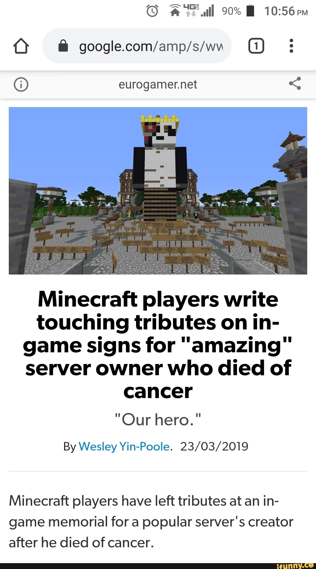 eurogamer.net Minecraft players write
touching tributes on in-
game signs for "amazing"
server owner who died of
cancer
By Wesley 23/03/2019
Minecraft players have left tributes at an in-
game memorial for a popular server's creator
after he died of cancer.
