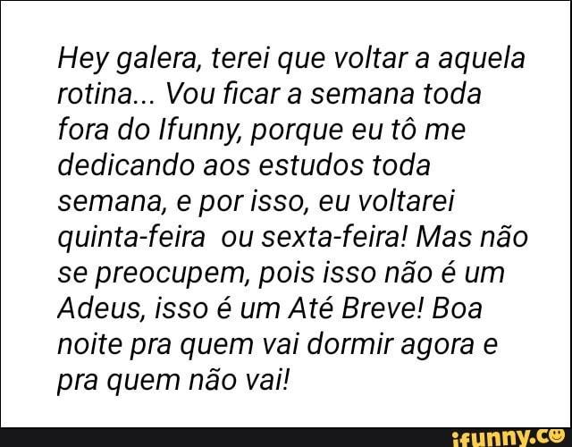 Hey galera, terei que voltar a aquela
rotina... Vou ficar a semana toda
fora do Ifunny, porque eu tô me
dedicando aos estudos toda
semana, e por isso, eu voltarei
quinta-feira ou sexta-feira! Mas não
se preocupem, pois isso não é um
Adeus, isso é um Até Breve! Boa
noite pra quem vai dormir agora e
pra quem não vai!