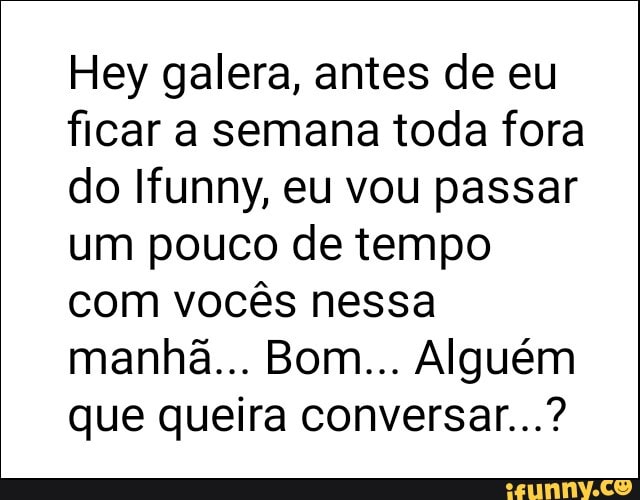 Hey galera, antes de eu
ficar a semana toda fora
do Ifunny, eu vou passar
um pouco de tempo
com vocês nessa
que queira conversar...?