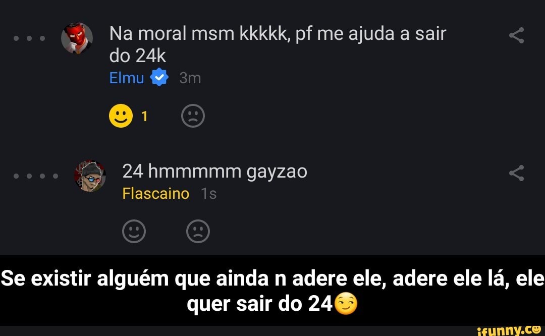 Na moral msm kkkkk, pf me ajuda a sair do
Elmu
24 hmmmmm gayzao
Se existir alguém que ainda n adere ele, adere ele lá, ele quer sair do 240 - Se existir alguém que ainda n adere ele, adere ele lá, ele quer sair do 24😏