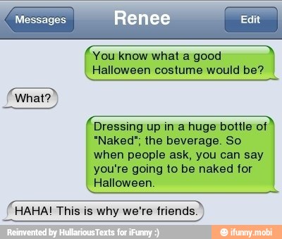 You know what a good
Halloween costume would be?
Dressing up ina huge bottle of
"Naked", the beverage. So
E
when people ask, you can say
you're going to be naked for
Halloween.
HAHA! This is why we're friends.