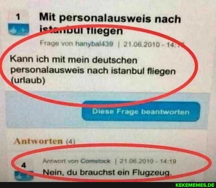 1 Mit personalausweis nach
Frage von hanybald39 I 21.06.2010 - 14
Kann ich mit mein deutschen
personalausweis nach istanbul fliegen urlaub)
Diese Frage beantworten
Antworten (4
Antwort von Comstock I 21.06.2010 - 14
Nein, du brauchst ein Flugzeua,