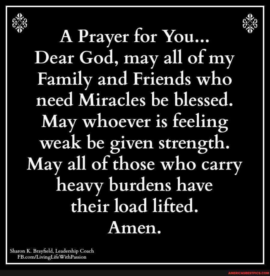 Prayer for You...
Dear God, may all of my
Family and Friends who need Miracles be blessed.
May whoever is feeling
weak be given strength.
May all of those who carry heavy burdens have their load lifted.
Amen.
Sharon Brayfeld, Coach