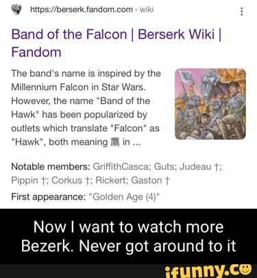 Band of the Falcon I Berserk Wiki I Fandom
The band's name is inspired by the
Millennium Falcon in Star Wars.
However, the name "Band of the
Hawk" has been popularized by outlets which translate "Falcon" as
"Hawk", both meaning in
Notable members: GriffithCasca; Guts; Judea
te
First appearance: "G:
Now I want to watch more
Bezerk. Never got around to it