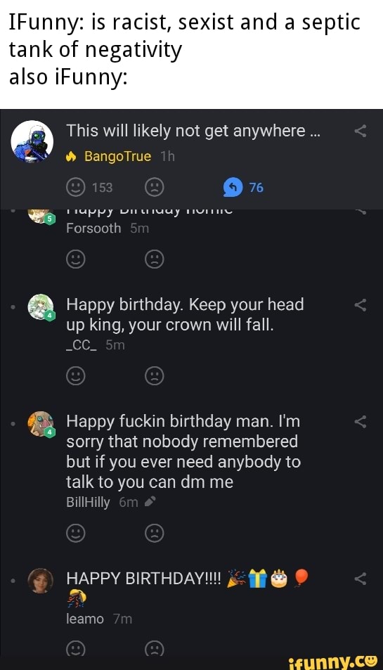IFunny: is racist, sexist and a septic
tank of negativity
also iFunny:
This will likely not get anywhere 2) Happy birthday. Keep your head
up king, your crown will fall.
See.
8 Happy fuckin birthday man. I'm
sorry that nobody remembered
but if you ever need anybody to
talk to you can dm me