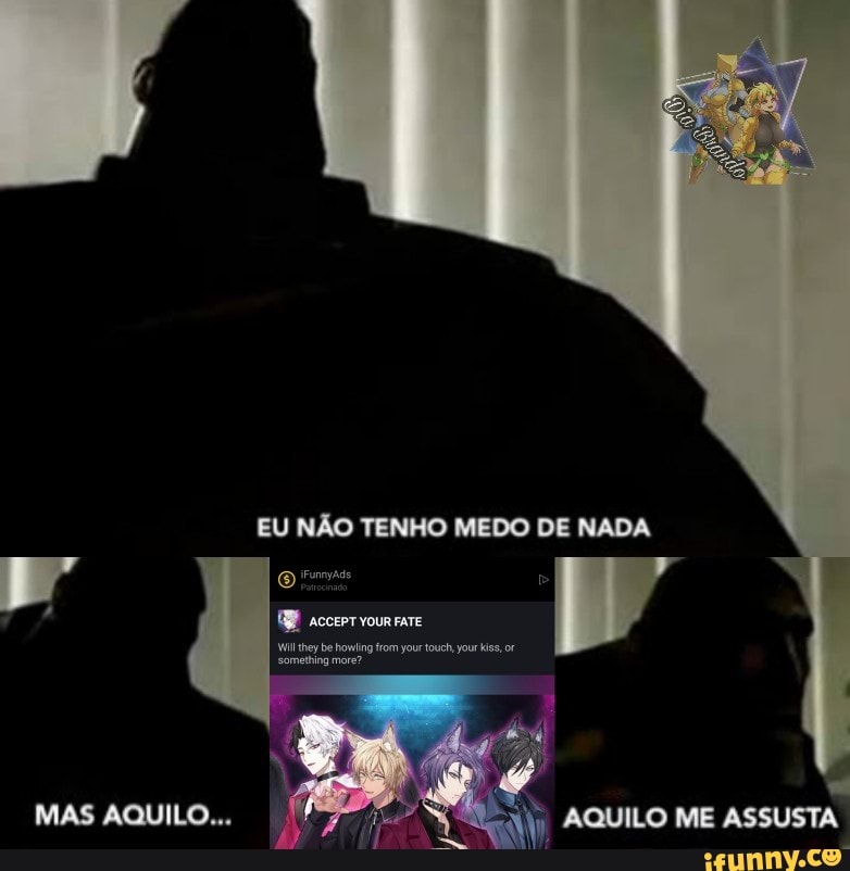 MAS AQUILO...
EU NÃO TENHO MEDO DE NADA
acerve
Wl they be something howing more? from your touch, your kiss, or something more?
AQUILO ME ASSUSTA
