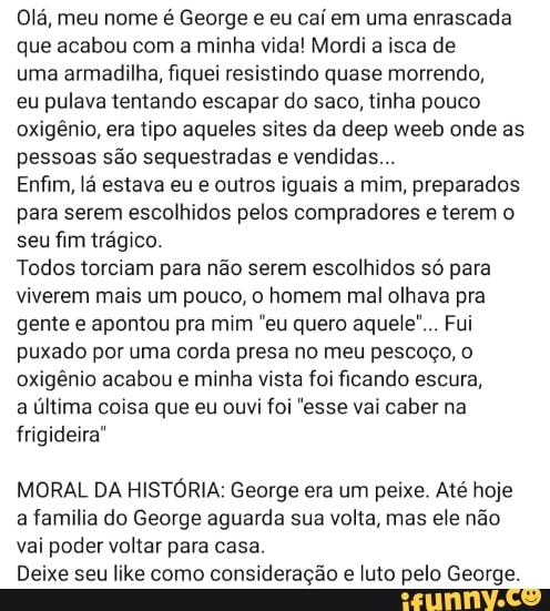 Olá, meu nome é George e eu caí em uma enrascada
que acabou com a minha vida! Mordi a isca de
uma armadilha, fiquei resistindo quase morrendo,
eu pulava tentando escapar do saco, tinha pouco
oxigênio, era tipo aqueles sites da deep weeb onde as
pessoas são sequestradas e vendidas...
Enfim, lá estava eu e outros iguais a mim, preparados
para serem escolhidos pelos compradores e terem o
seu fim trágico.
Todos torciam para não serem
escolhidos só para
viverem mais um pouco, o
homem mal
olhava pra
gente e apontou pra mim "eu quero aquele"... Fui
puxado por uma corda presa no meu pescoço, o
oxigênio acabou e minha vista foi ficando escura,
a última coisa que eu ouvi foi "esse vai caber na
frigideira"
MORAL DA HISTÓRIA: George era um peixe. Até hoje
a familia do George aguarda sua volta, mas ele não
vai poder voltar para casa.
Deixe seu like como consideração e luto pelo George.