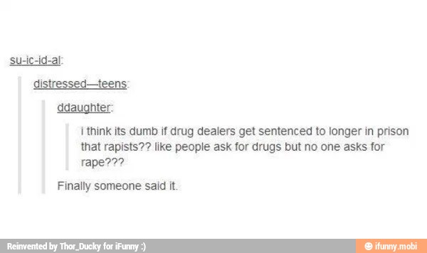 distressed-teens
daughter:
think its dumb if drug dealers get sentenced to longer in prison
that rapists?? like people ask for drugs but no one asks for
rape???
Finally someone said it