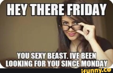 HEY THERE FRIDAY YOU SEXY BEAST. IVEBEEN LOOKING FOR YOU SINGE MONDAY ...