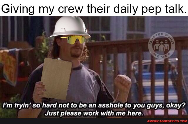 Giving my crew their daily pep talk.
= &
I'm tryin' so hard not to be an
'shole to you guys, okay?