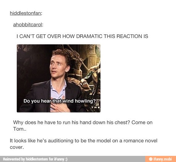 I CAN'T GET OVER HOW DRAMATIC THIS REACTION IS
Why does he have to run his hand down his chest? Come on
Tom..
It looks like he's auditioning to be the model on a romance novel
cover.