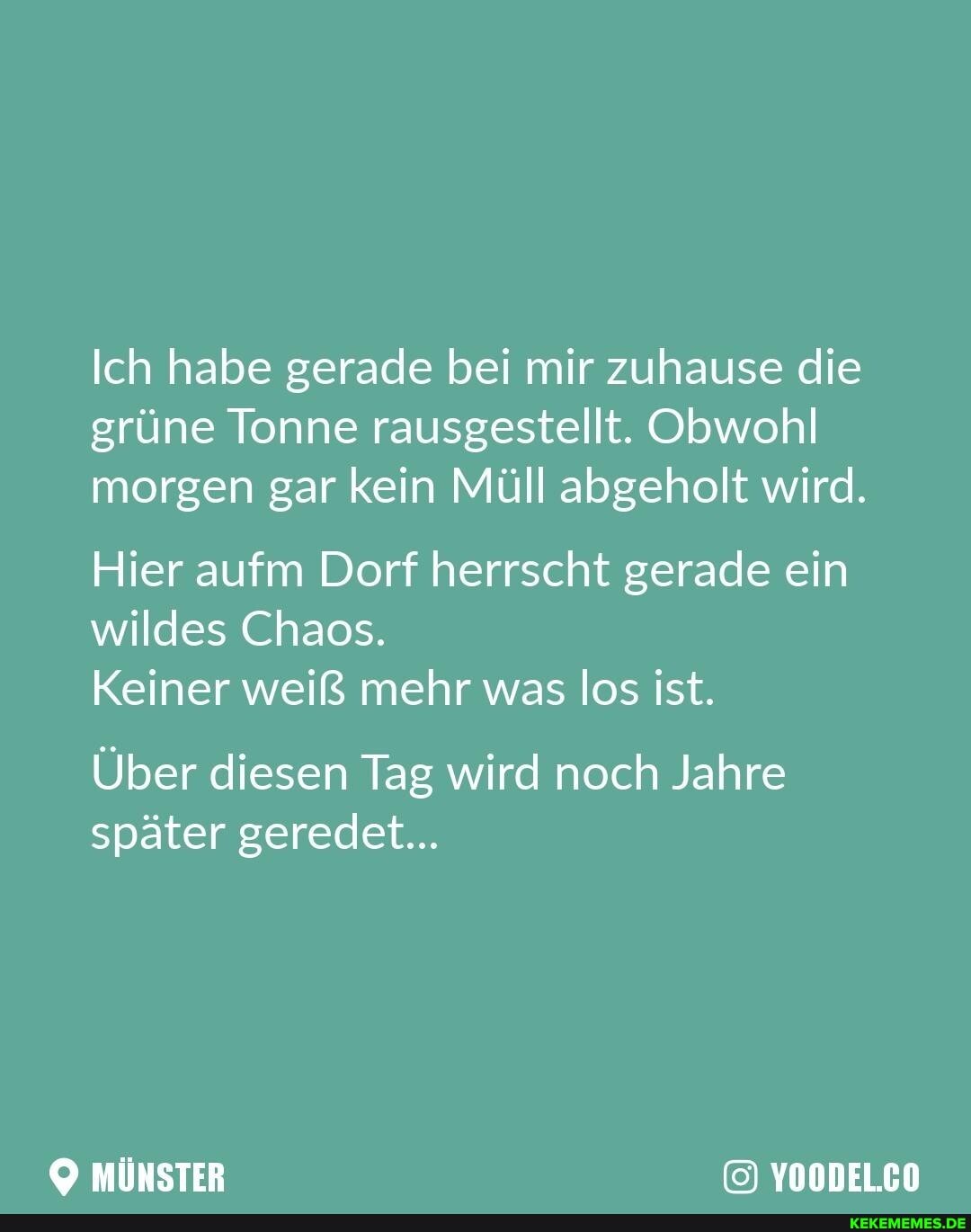 Ich habe gerade bei mir zuhause die grüne Tonne rausgestellt. Obwohl morgen gar kein Müll abgeholt wird.
Hier aufm Dorf herrscht gerade ein wildes Chaos.
Keiner weiß mehr was los ist.
Über diesen Tag wird noch Jahre später geredet...
YOODEL.CO
mÜNSTER