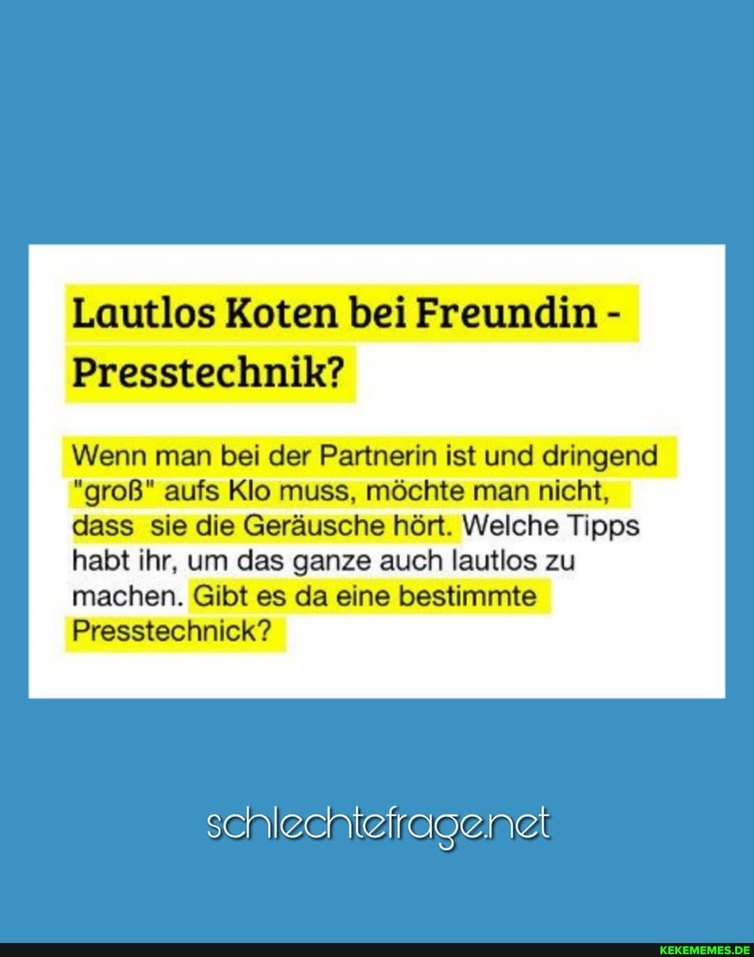 Lautlos Koten bei Freundin -
Presstechnik?
Wenn man bei der Partnerin ist und dringend
"groß" aufs Klo muss, möchte man nicht, dass sie die Geräusche hört. Welche Tipps habt ihr, um das ganze auch lautlos zu machen. Gibt es da eine bestimmte
Presstechnick?
schlechtefragenet
