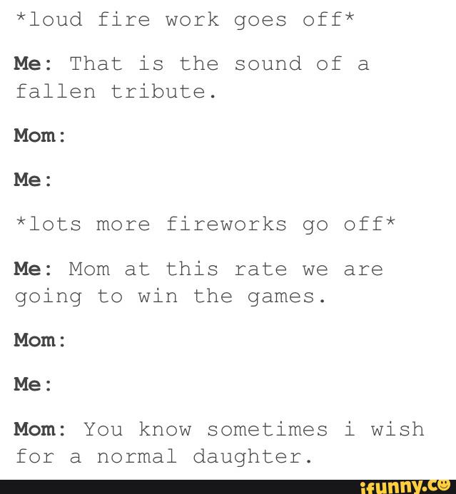 *loud fire work goes off*
Me: That is the sound of a
fallen tribute.
Mom:
Me:
*lots more fireworks go off*
Me: Mom at this rate we are
going to win the games.
Mom:
Me:
Mom: You know sometimes i wish
for a normal daughter.